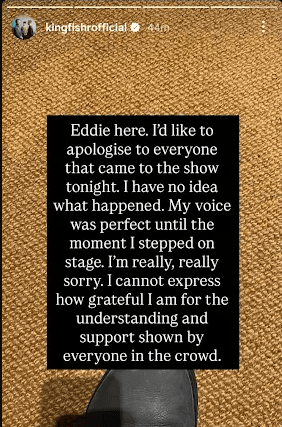 "Eddie here. I'd like to apologise for everyone that came to the show tonight. I have no idea what happened. My voice was perfect until the moment I stepped on stage. I'm really, really sorry. I cannot express how grateful I am for the understanding and support shown by everyone in the crowd."