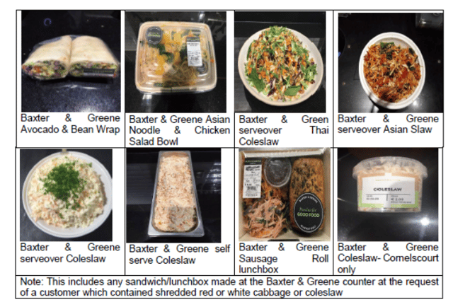Affected products include Baxter &amp; Green foods at Irish supermarket Dunnes Stores, including the Avocado and Bean Wrap, Asian Noodle &amp; Chicken Salad Bowl, Thai Coleslaw, Asian Slaw, Coleslaw (both serve over and self-serve), Sausage Roll lunchbox, and sandwiches/lunchboxes containing shredded cabbage or coleslaw. 